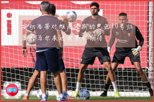安切洛蒂对维尼修斯的巴西10号归属内马尔表达世界杯期待