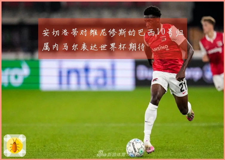 安切洛蒂对维尼修斯的巴西10号归属内马尔表达世界杯期待