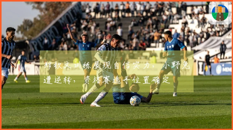 郑钦文训练展现自信实力，小野兔遭逆转，资格赛选手位置确定